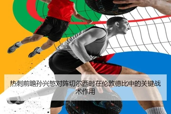 热刺前瞻孙兴慜对阵切尔西时在伦敦德比中的关键战术作用
