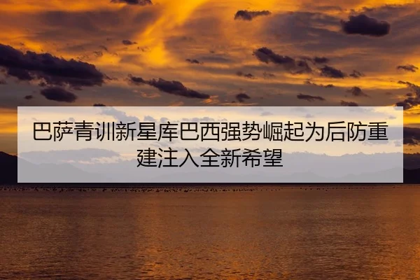 巴萨青训新星库巴西强势崛起为后防重建注入全新希望